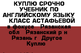 КУПЛЮ СРОЧНО УЧЕБНИК ПО АНГЛИЙСКОМУ ЯЗЫКУ 11 КЛАСС АСТАФЬЕВОЙ в фокусе - Рязанская обл., Рязанский р-н, Рязань г. Другое » Куплю   